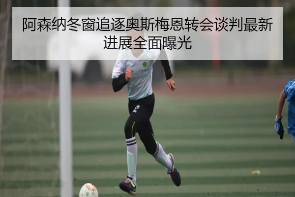 阿森纳冬窗追逐奥斯梅恩转会谈判最新进展全面曝光
